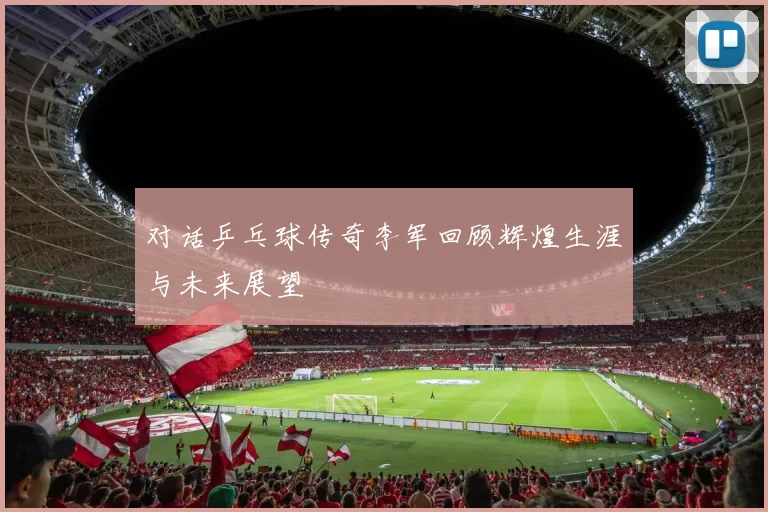 对话乒乓球传奇李军回顾辉煌生涯与未来展望