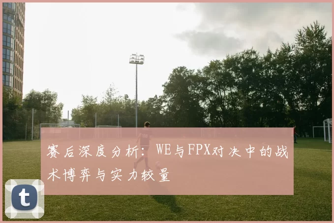 赛后深度分析：WE与FPX对决中的战术博弈与实力较量