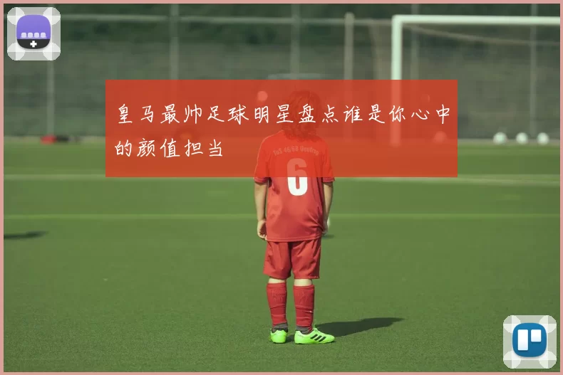 皇马最帅足球明星盘点谁是你心中的颜值担当