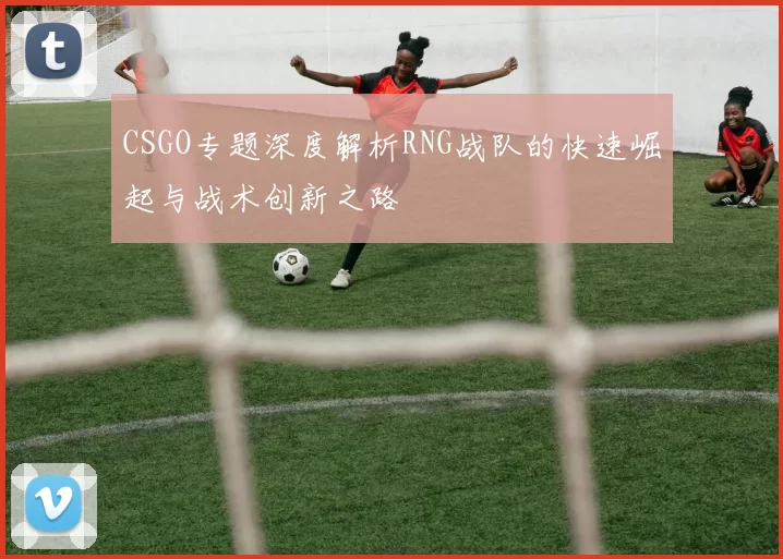 CSGO专题深度解析RNG战队的快速崛起与战术创新之路