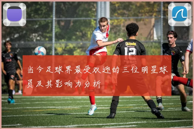 当今足球界最受欢迎的三位明星球员及其影响力分析