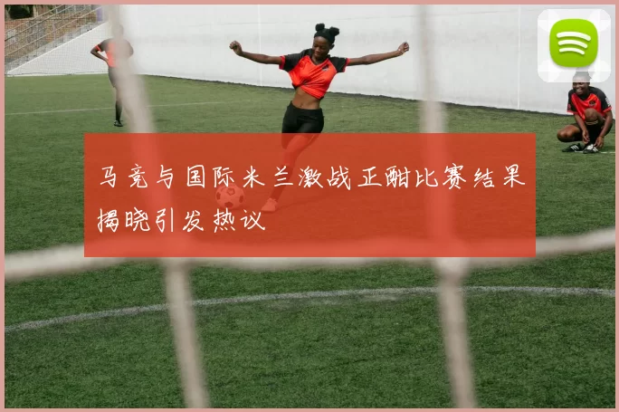 马竞与国际米兰激战正酣比赛结果揭晓引发热议