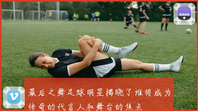 最后之舞足球明星揭晓了谁将成为传奇的代言人和舞台的焦点