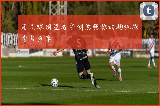 用足球明星名字创意昵称的趣味探索与分享