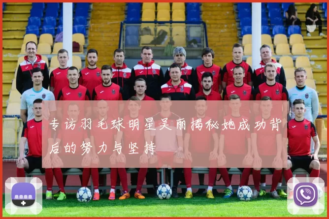专访羽毛球明星吴丽揭秘她成功背后的努力与坚持