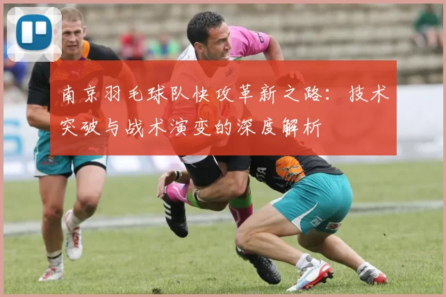 南京羽毛球队快攻革新之路：技术突破与战术演变的深度解析