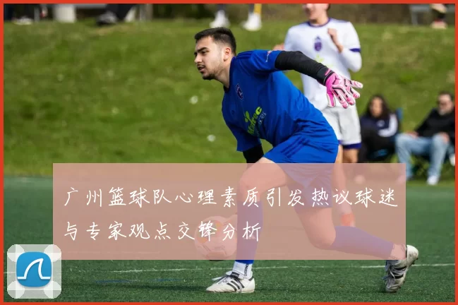 广州篮球队心理素质引发热议球迷与专家观点交锋分析