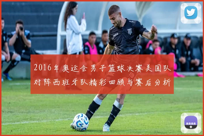 2016年奥运会男子篮球决赛美国队对阵西班牙队精彩回顾与赛后分析