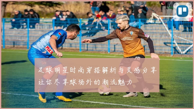 足球明星时尚穿搭解析与灵感分享让你尽享球场外的潮流魅力