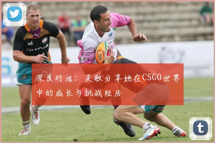 深度对话：吴敏分享她在CSGO世界中的成长与挑战经历