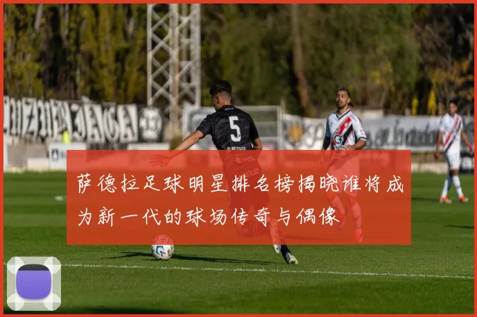 萨德拉足球明星排名榜揭晓谁将成为新一代的球场传奇与偶像