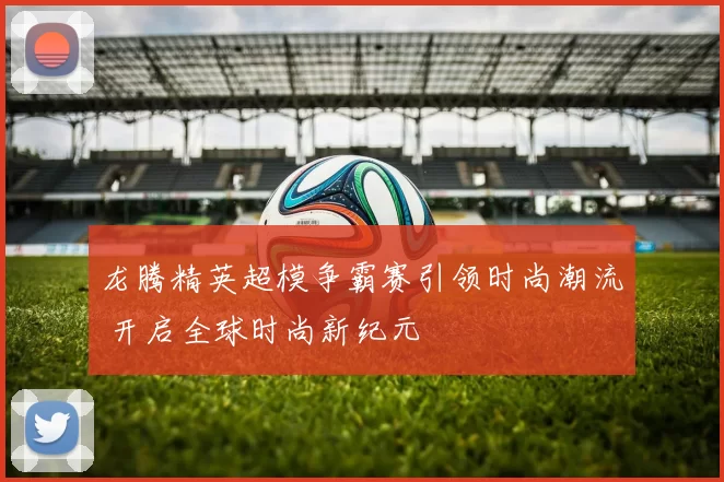 龙腾精英超模争霸赛引领时尚潮流 开启全球时尚新纪元