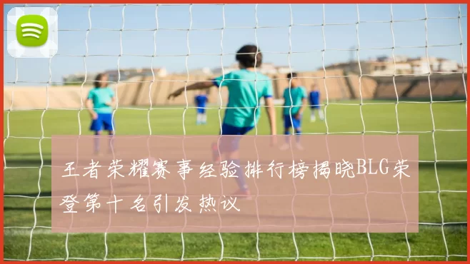 王者荣耀赛事经验排行榜揭晓BLG荣登第十名引发热议