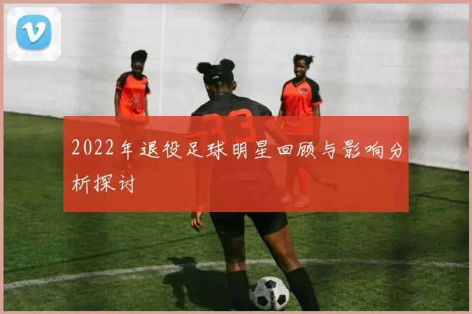 2022年退役足球明星回顾与影响分析探讨