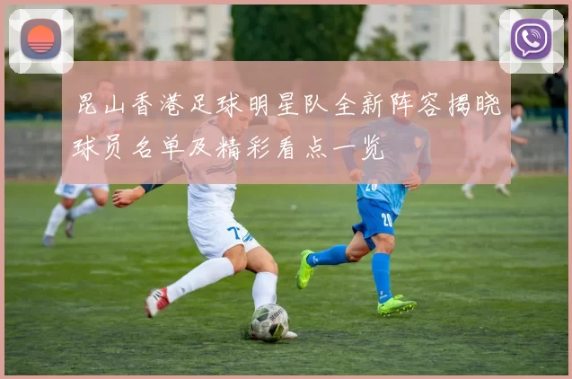 昆山香港足球明星队全新阵容揭晓球员名单及精彩看点一览