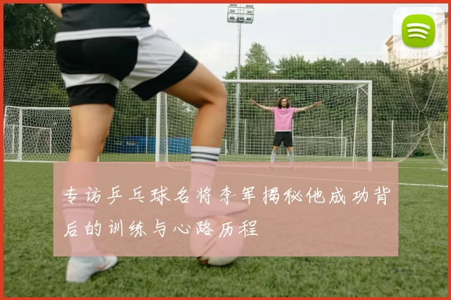 专访乒乓球名将李军揭秘他成功背后的训练与心路历程