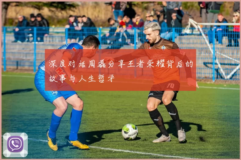 深度对话周磊分享王者荣耀背后的故事与人生哲学