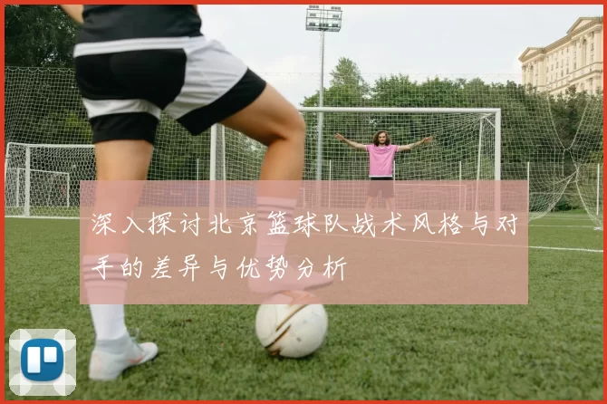 深入探讨北京篮球队战术风格与对手的差异与优势分析