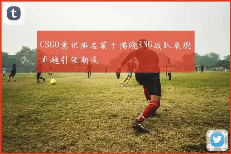 CSGO意识排名前十揭晓RNG战队表现卓越引领潮流