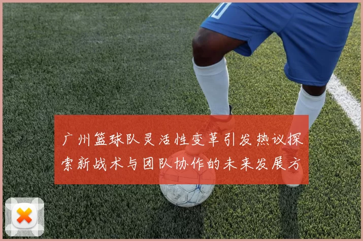 广州篮球队灵活性变革引发热议探索新战术与团队协作的未来发展方向