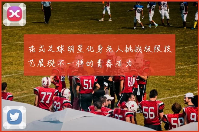 花式足球明星化身老人挑战极限技艺展现不一样的青春活力