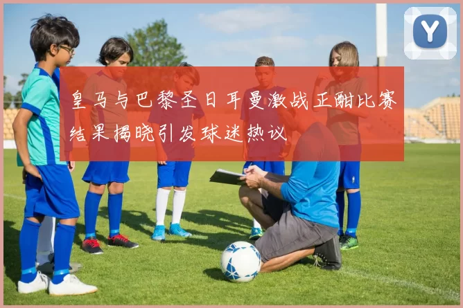皇马与巴黎圣日耳曼激战正酣比赛结果揭晓引发球迷热议