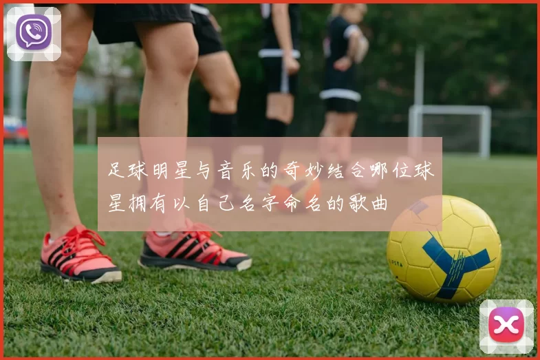 足球明星与音乐的奇妙结合哪位球星拥有以自己名字命名的歌曲