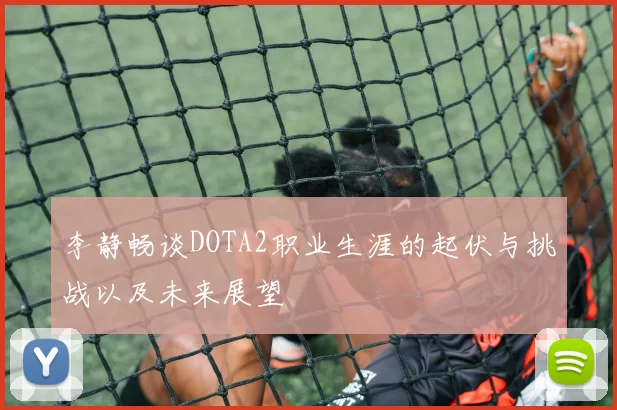 李静畅谈DOTA2职业生涯的起伏与挑战以及未来展望