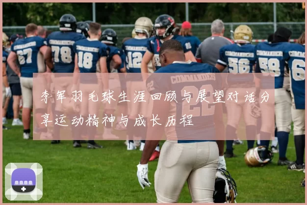 李军羽毛球生涯回顾与展望对话分享运动精神与成长历程