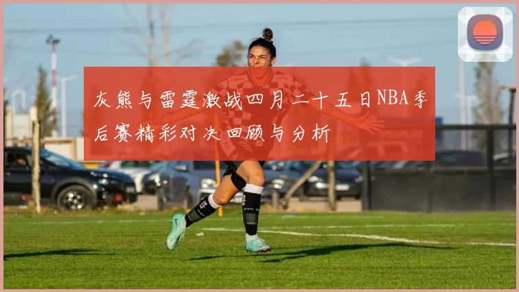 灰熊与雷霆激战四月二十五日NBA季后赛精彩对决回顾与分析