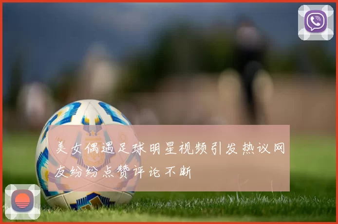 美女偶遇足球明星视频引发热议网友纷纷点赞评论不断