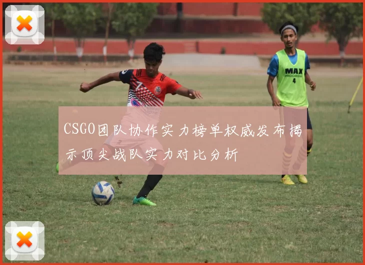 CSGO团队协作实力榜单权威发布揭示顶尖战队实力对比分析