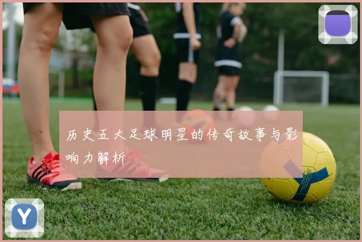 历史五大足球明星的传奇故事与影响力解析