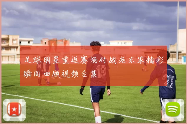 足球明星重返赛场对战老东家精彩瞬间回顾视频合集