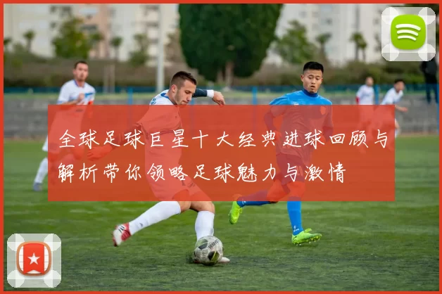 全球足球巨星十大经典进球回顾与解析带你领略足球魅力与激情