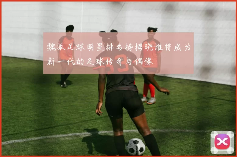 魏派足球明星排名榜揭晓谁将成为新一代的足球传奇与偶像