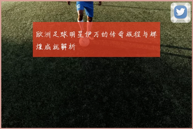欧洲足球明星伊万的传奇旅程与辉煌成就解析