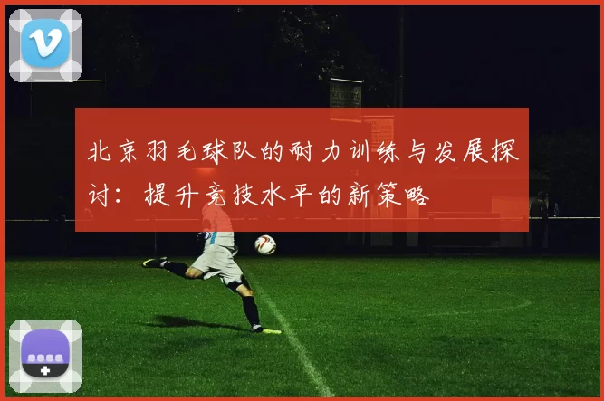 北京羽毛球队的耐力训练与发展探讨：提升竞技水平的新策略