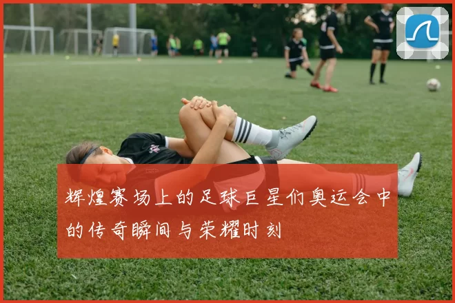辉煌赛场上的足球巨星们奥运会中的传奇瞬间与荣耀时刻