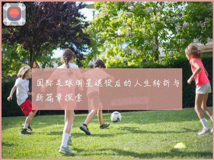 国际足球明星退役后的人生转折与新篇章探索