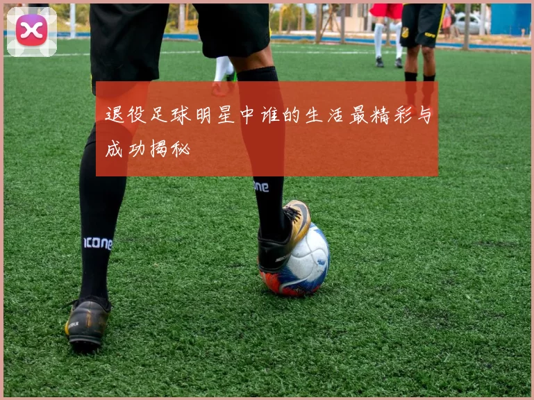 退役足球明星中谁的生活最精彩与成功揭秘