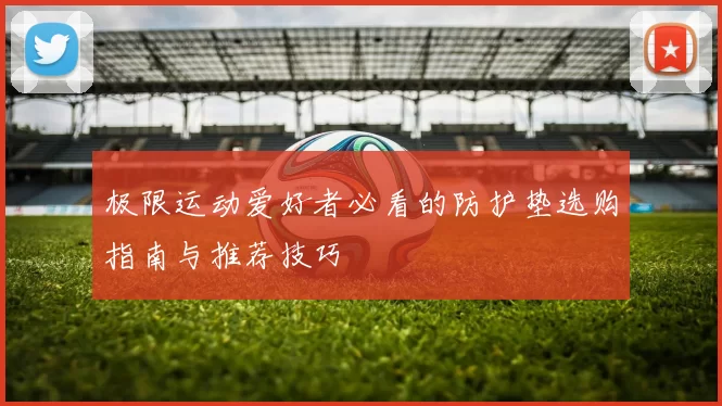 极限运动爱好者必看的防护垫选购指南与推荐技巧