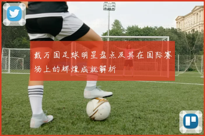 戴万国足球明星盘点及其在国际赛场上的辉煌成就解析