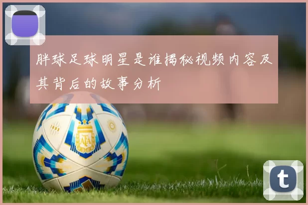 胖球足球明星是谁揭秘视频内容及其背后的故事分析