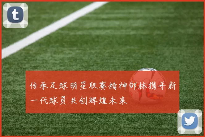 传承足球明星联赛精神郜林携手新一代球员共创辉煌未来
