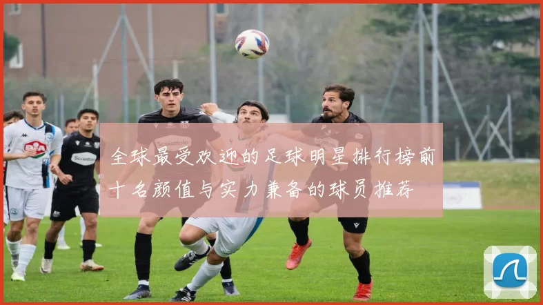 全球最受欢迎的足球明星排行榜前十名颜值与实力兼备的球员推荐