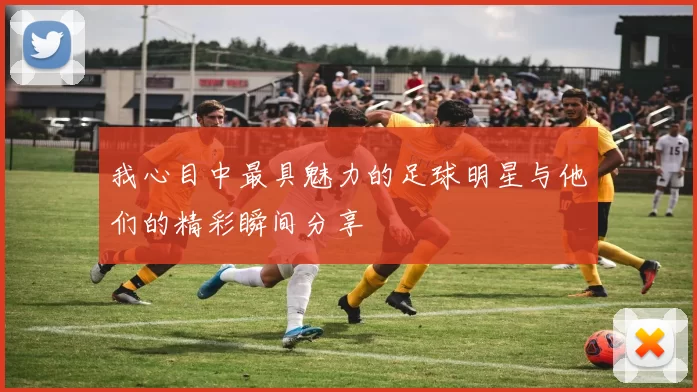 我心目中最具魅力的足球明星与他们的精彩瞬间分享