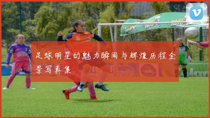 足球明星的魅力瞬间与辉煌历程全景写真集