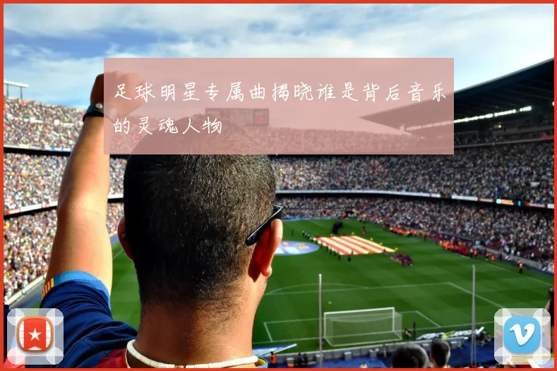足球明星专属曲揭晓谁是背后音乐的灵魂人物