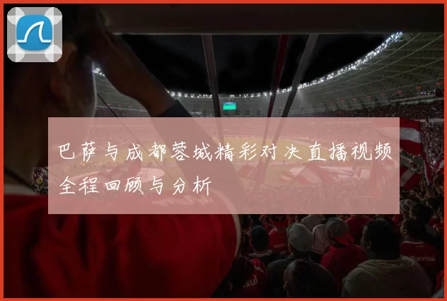 巴萨与成都蓉城精彩对决直播视频全程回顾与分析
